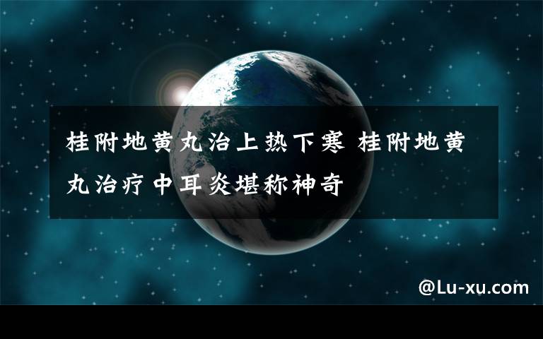 桂附地黄丸治上热下寒 桂附地黄丸治疗中耳炎堪称神奇