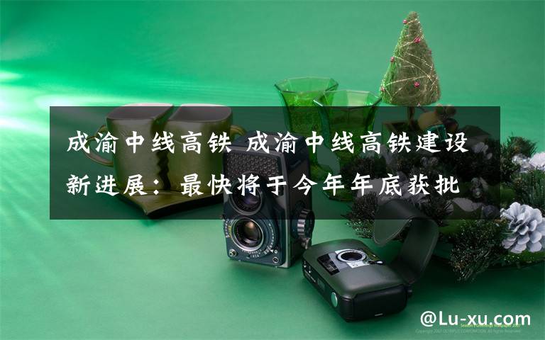 成渝中线高铁 成渝中线高铁建设新进展:最快将于今年年底获批复开工建设