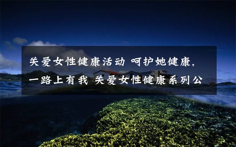 关爱女性健康活动 呵护她健康,一路上有我 关爱女性健康系列公益活动举行