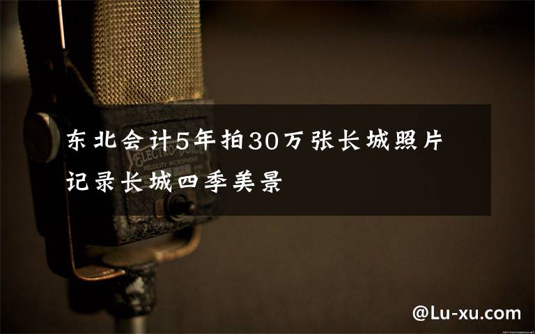 东北会计5年拍30万张长城照片 记录长城四季美景