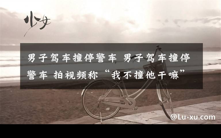 男子驾车撞停警车 男子驾车撞停警车 拍视频称“我不撞他干嘛”