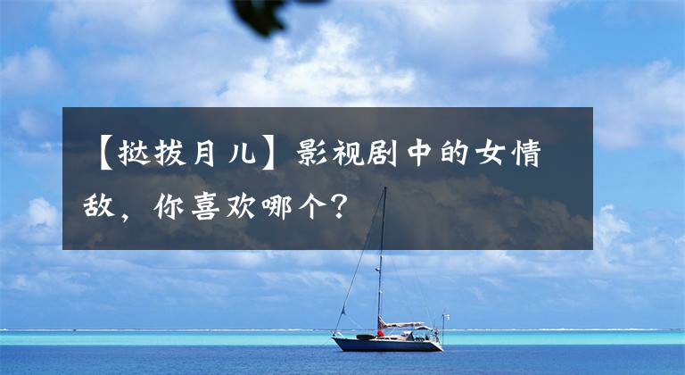 【挞拔月儿】影视剧中的女情敌,你喜欢哪个?