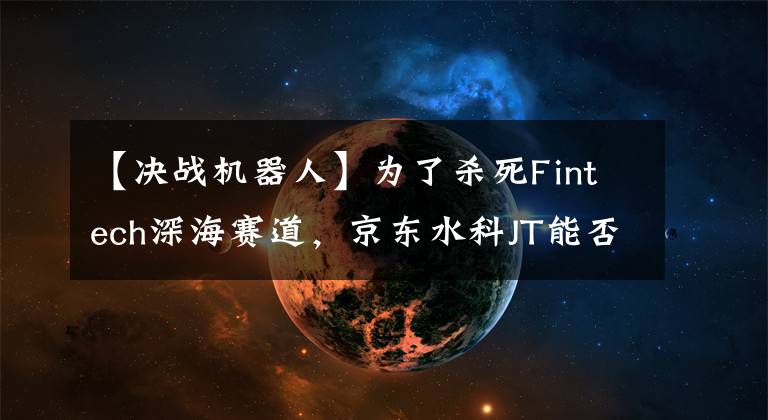 【决战机器人】为了杀死Fintech深海赛道,京东水科JT能否重现“阿拉丁”奇迹?