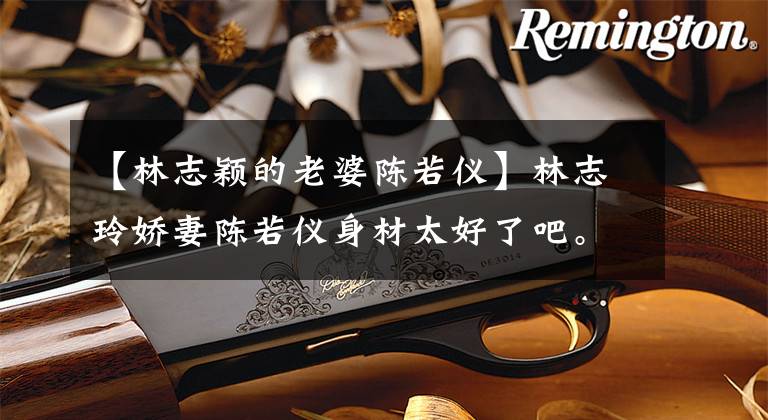 【林志颖的老婆陈若仪】林志玲娇妻陈若仪身材太好了吧。