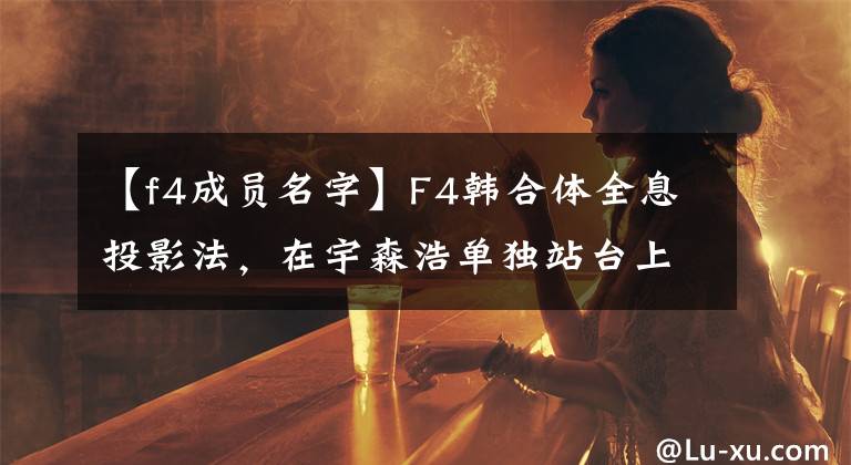 【f4成员名字】F4韩合体全息投影法,在宇森浩单独站台上太尴尬了!四个人都变天太多了