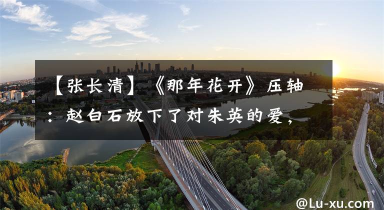 【张长清】《那年花开》压轴：赵白石放下了对朱英的爱，爱黄瓜，黄瓜怀孕了