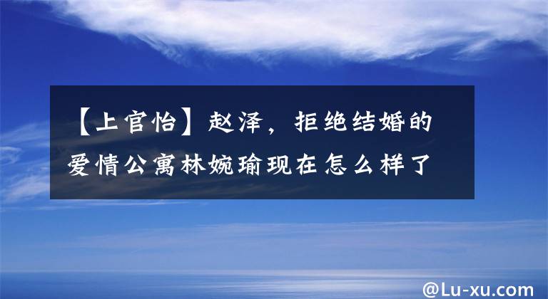 【上官怡】赵泽,拒绝结婚的爱情公寓林婉瑜现在怎么样了?男朋友是谁?