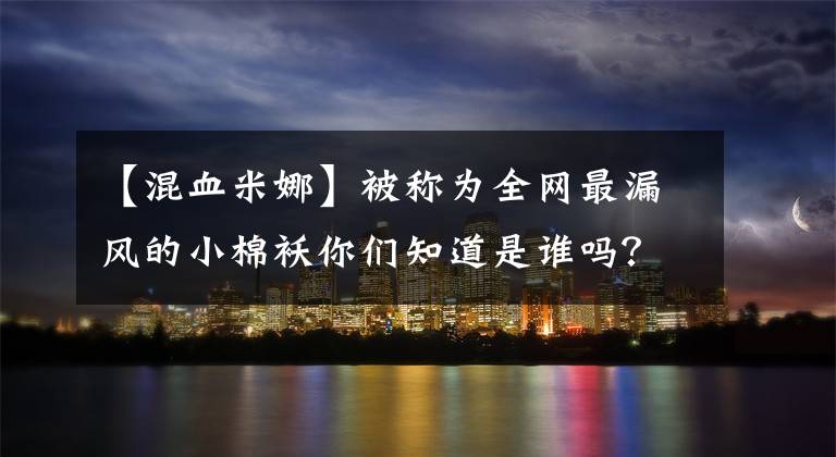 【混血米娜】被称为全网最漏风的小棉袄你们知道是谁吗?