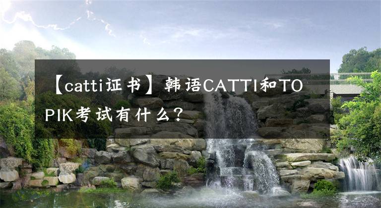 【catti证书】韩语CATTI和TOPIK考试有什么?