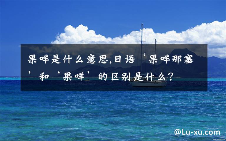 果咩是什么意思,日语‘果咩那塞’和‘果咩’的区别是什么？