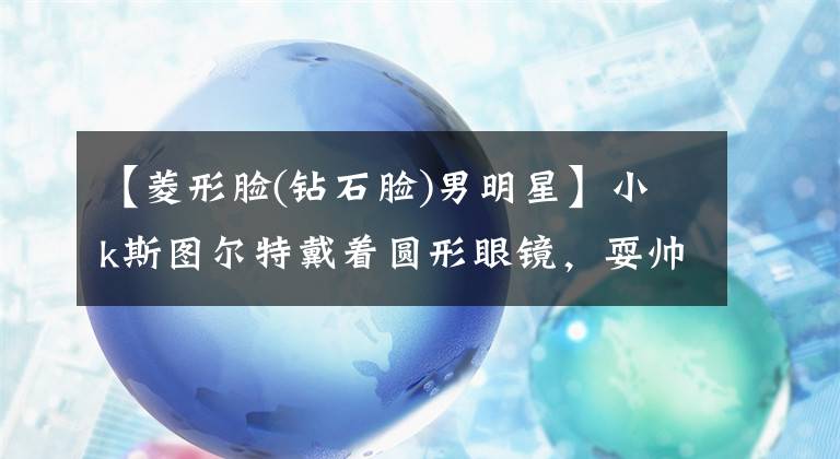 【菱形脸(钻石脸)男明星】小k斯图尔特戴着圆形眼镜，耍帅，强行观看。