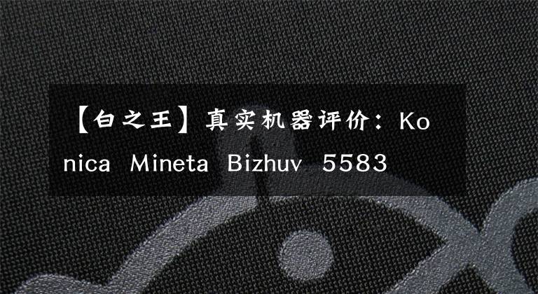 【白之王】真实机器评价:Konica Mineta Bizhuv 5583354可以说是黑白效率之王。