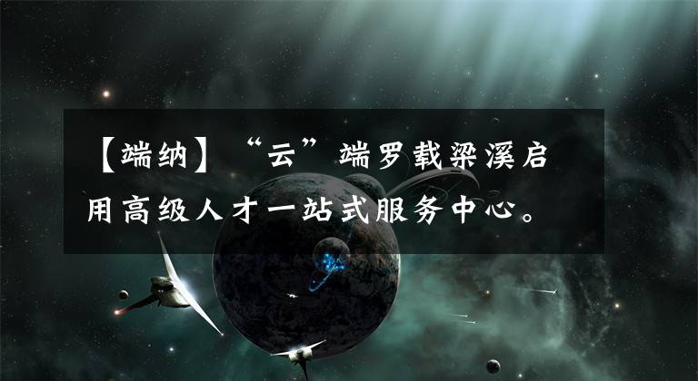 【端纳】“云”端罗载梁溪启用高级人才一站式服务中心。