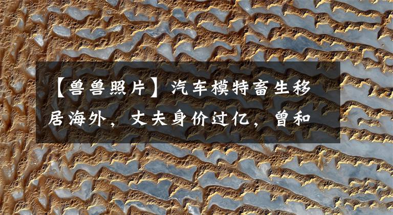 【兽兽照片】汽车模特畜生移居海外，丈夫身价过亿，曾和男篮国手一起说：“晚上不能归宿。”