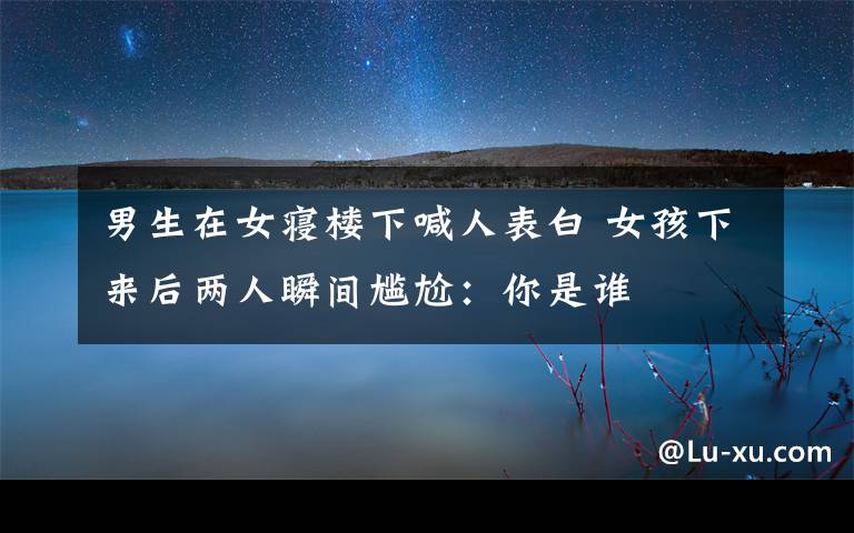 男生在女寝楼下喊人表白 女孩下来后两人瞬间尴尬:你是谁