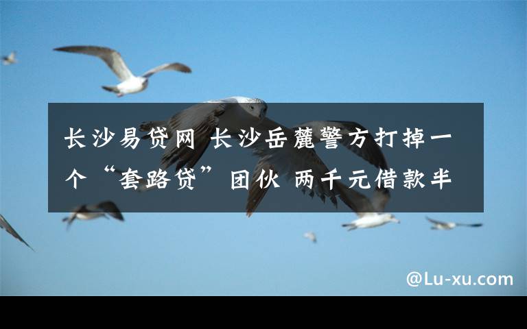 长沙易贷网 长沙岳麓警方打掉一个“套路贷”团伙 两千元借款半月滚成十一万