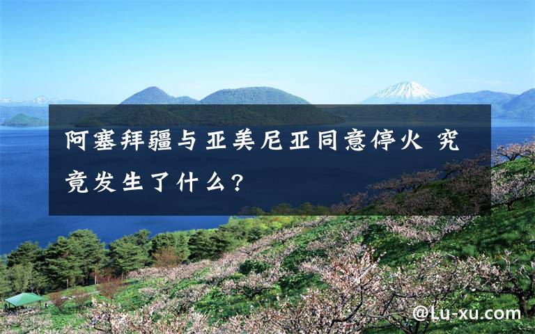 阿塞拜疆与亚美尼亚同意停火 究竟发生了什么?