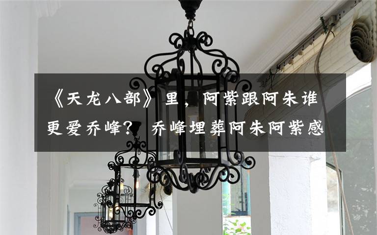 《天龙八部》里,阿紫跟阿朱谁更爱乔峰? 乔峰埋葬阿朱阿紫感动