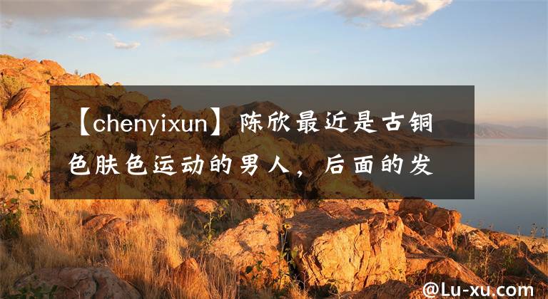 【chenyixun】陈欣最近是古铜色肤色运动的男人，后面的发际线瞬间变老了。