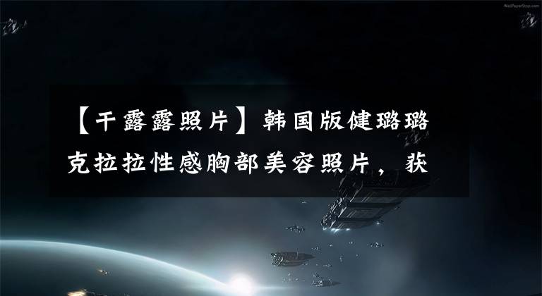 【干露露照片】韩国版健璐璐克拉拉性感胸部美容照片,获得世界上100名最美女性第二名。
