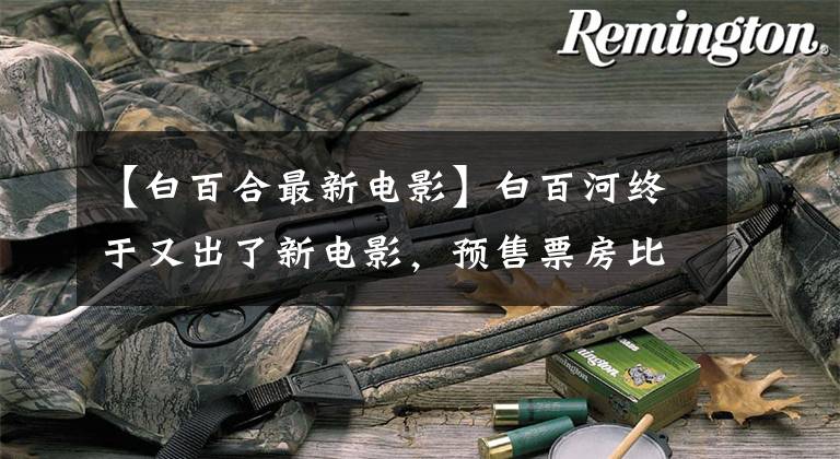 【白百合最新电影】白百河终于又出了新电影,预售票房比张汉伟最新作品更火爆