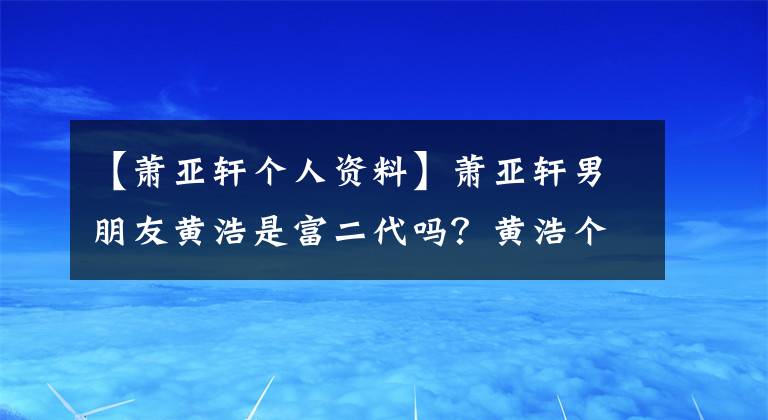 【萧亚轩个人资料】萧亚轩男朋友黄浩是富二代吗?黄浩个人信息父母做什么?盘点萧亚轩前男友们