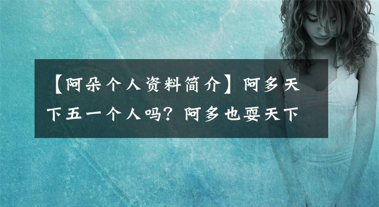 【阿朵个人资料简介】阿多天下五一个人吗？阿多也耍天下五，是同父异母的双胞胎。