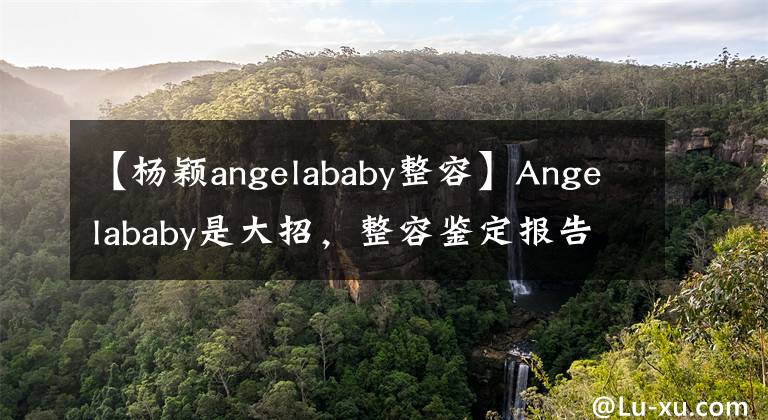 【杨颖angelababy整容】Angelababy是大招,整容鉴定报告力证,没有整容!