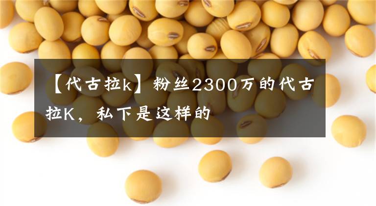【代古拉k】粉丝2300万的代古拉K，私下是这样的