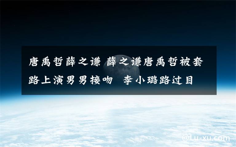 唐禹哲薛之谦 薛之谦唐禹哲被套路上演男男接吻  李小璐路过目击现场被惊呆