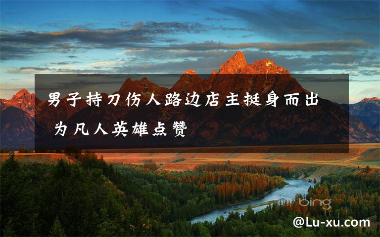 男子持刀伤人路边店主挺身而出 为凡人英雄点赞