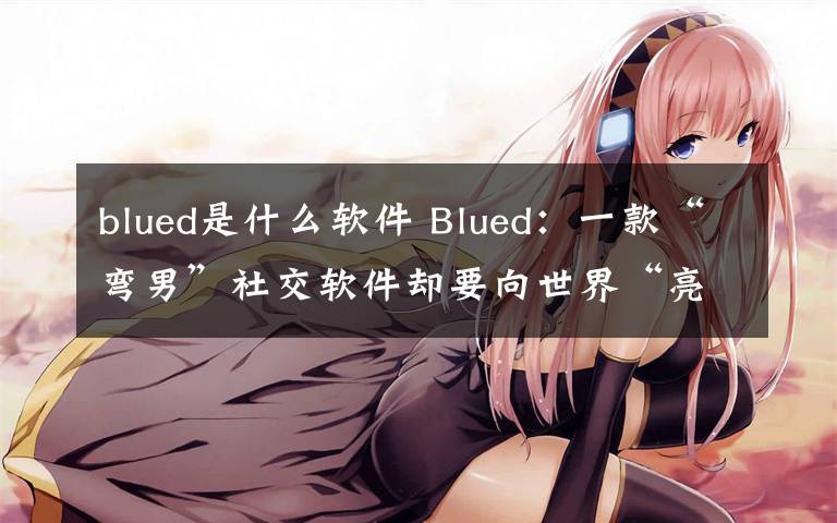 blued是什么软件 Blued:一款“弯男”社交软件却要向世界“亮剑”