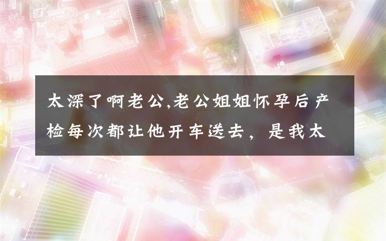 太深了啊老公,老公姐姐怀孕后产检每次都让他开车送去，是我太小气吗？