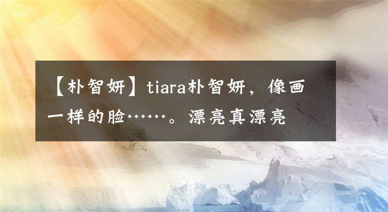 【朴智妍】tiara朴智妍,像画一样的脸……。漂亮真漂亮