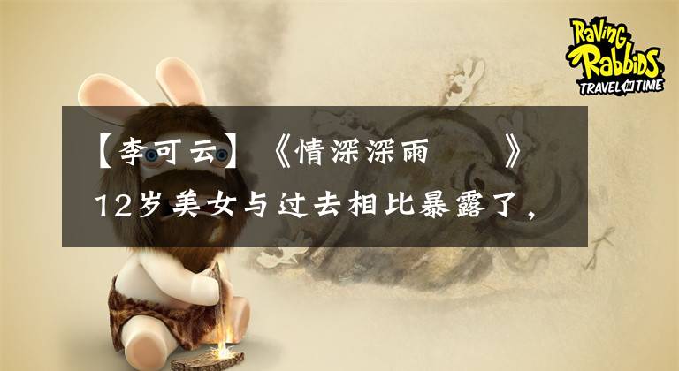 【李可云】《情深深雨濛濛》 12岁美女与过去相比暴露了，谁变了很多？