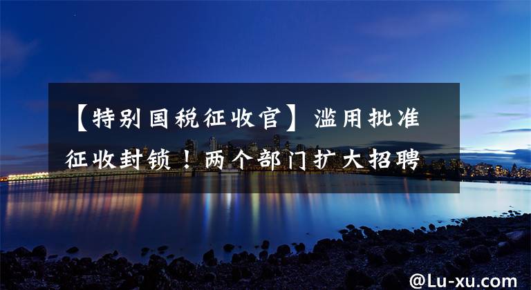 【特别国税征收官】滥用批准征收封锁!两个部门扩大招聘,这种企业征税方式很明显:一律适用帐簿征收!两种征税方式的区别是什么?