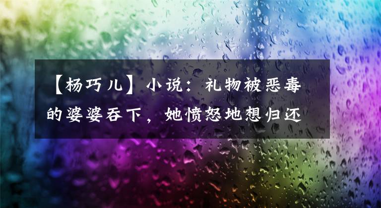 【杨巧儿】小说：礼物被恶毒的婆婆吞下，她愤怒地想归还，但当众打了一巴掌