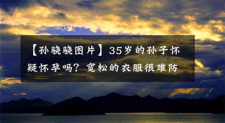 【孙骁骁图片】35岁的孙子怀疑怀孕吗?宽松的衣服很难防止凸起的小腹,因此在林中散播了郑凯丑闻。