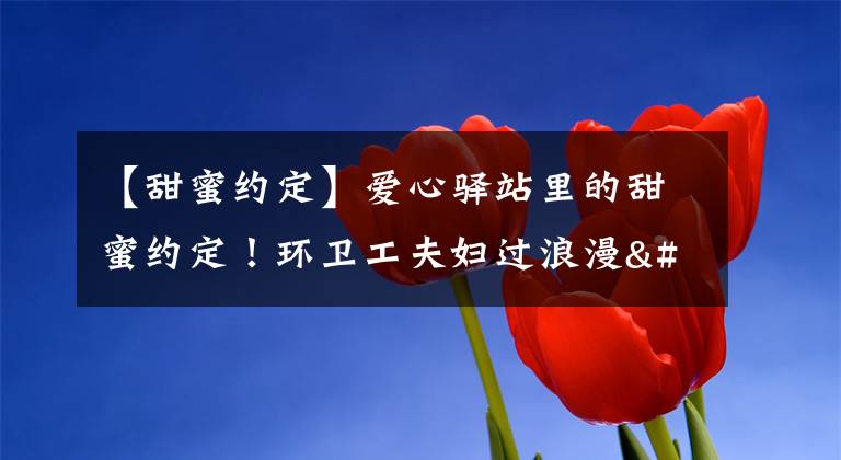 【甜蜜约定】爱心驿站里的甜蜜约定!环卫工夫妇过浪漫"七夕节"