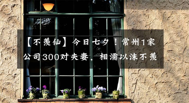 【不羡仙】今日七夕！常州1家公司300对夫妻，相濡以沫不羡仙