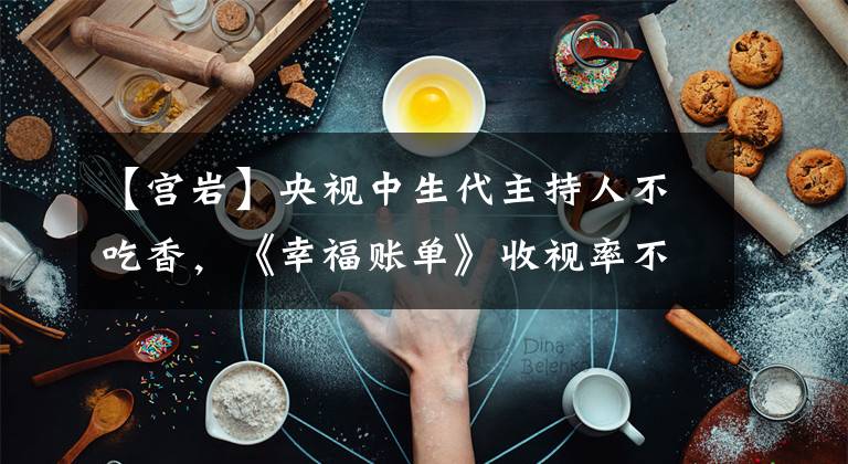 【宫岩】央视中生代主持人不吃香，《幸福账单》收视率不到0.5，劣势明显