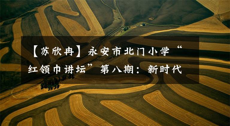 【苏欣冉】永安市北门小学“红领巾讲坛”第八期：新时代 新节拍