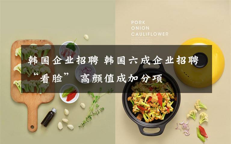 韩国企业招聘 韩国六成企业招聘“看脸” 高颜值成加分项