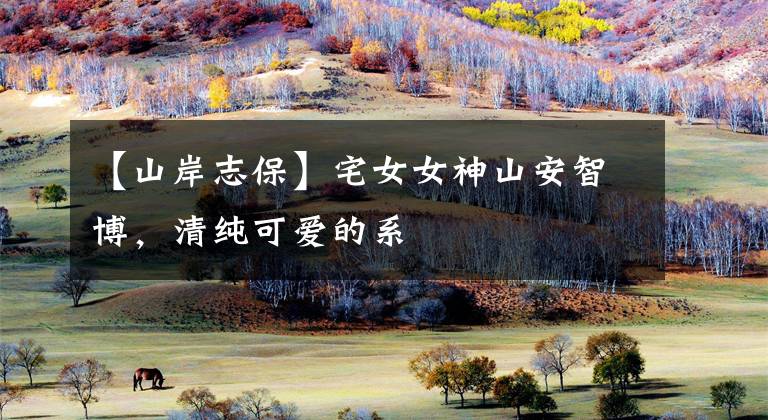 【山岸志保】宅女女神山安智博，清纯可爱的系