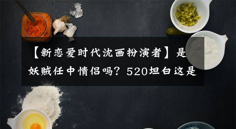 【新恋爱时代沈画扮演者】是妖贼任中情侣吗？520坦白这是什么骚乱