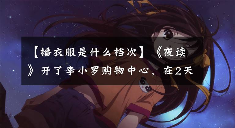 【播衣服是什么档次】《夜读》开了李小罗购物中心,在2天内卖出了18万人。比贫穷更可怕的是,你低估了生活的残酷