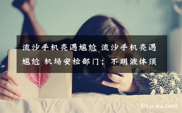 流沙手机壳遇尴尬 流沙手机壳遇尴尬 机场安检部门:不明液体须托运