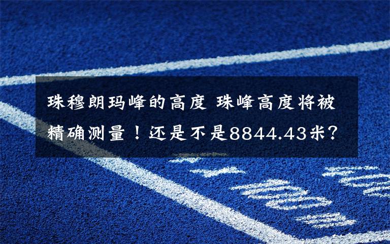 珠穆朗玛峰的高度 珠峰高度将被精确测量!还是不是8844.43米?