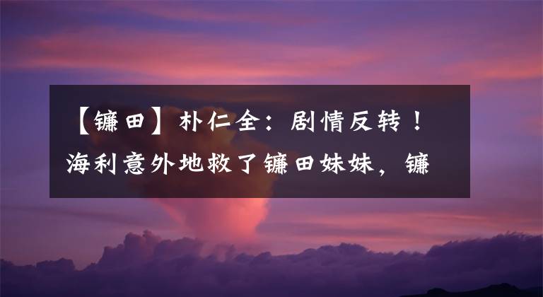 【镰田】朴仁全：剧情反转！海利意外地救了镰田妹妹，镰田义利遭到殴打和家刑