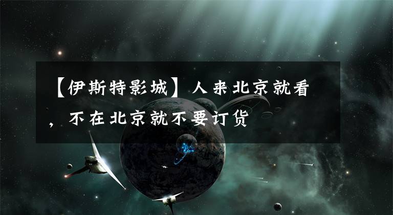 【伊斯特影城】人来北京就看,不在北京就不要订货